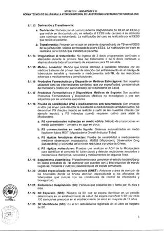 n.LITLIMA A.
NTS N° 1011 • MINSAIDGSP V.01
NORMA TÉCNICA DE SALUD PARA LA ATENCIÓN INTEGRAL DE LAS PERSONAS AFECTADAS POR TUBERCULOSIS
5.1.13 Derivación y Transferencia:
a. Derivación: Proceso por el cual un paciente diagnosticado de TB en un EESS y
que reside en otra jurisdicción, es referido al EESS más cercano a su domicilio
para continuar su tratamiento. La notificación del caso es realizada por el EESS
que recibe al paciente.
b. Transferencia: Proceso por el cual un paciente diagnosticado de TB en el EESS
de su jurisdicción, solicita ser trasladado a otro EESS. La notificación del caso es
realizada por el EESS que transfirió al paciente.
5.1.14 Irregularidad al tratamiento: No ingesta de 3 dosis programadas continuas o
alternadas durante la primera fase del tratamiento o de 5 dosis continuas o
alternas durante todo el tratamiento de esquemas para TB sensible.
5.1.15 Médico consultor: Médico que brinda atención a pacientes referidos por los
médicos tratantes del primer nivel de atención con entrenamiento en el manejo de
tuberculosis sensible y resistente a medicamentos anti-TB, de las reacciones
adversas a medicamentos y complicaciones.
5.1.16 Productos Farmacéuticos y Dispositivos Médicos Estratégicos: Son aquellos
utilizados para las intervenciones sanitarias, que por especificidad, características
del mercado y costos son suministrados por el Ministerio de Salud.
5.1.17 Productos Farmacéuticos y Dispositivos Médicos de Soporte: Son aquellos
Productos Farmacéuticos y Dispositivos Médicos no estratégicos y que son
adquiridos por las unidades ejecutoras.
5.1.18 Prueba de sensibilidad (PS) a medicamentos anti tuberculosis: Son ensayos
in vitro que sirven para detectar la resistencia a medicamentos antituberculosis. Se
denominan PS directas cuando se realizan a partir de las muestras clínicas (por
ejemplo esputo); y PS indirectas cuando requieren cultivo para aislar la
Micobacteria.
a. PS convencionales indirectas en medio sólido: Método de proporciones en
medio LOwenstein — Jensen o en agar en placa.
b. PS convencionales en medio líquido: Sistemas automatizados en medio
líquido en tubos MGIT (Mycobacteria Growth Indicator Tube).
c. PS rápidas fenotípicas directas: Prueba de sensibilidad a medicamentos
mediante observación microscópica, MODS (Microscopic Observation Drug
Susceptibility) y la prueba de la nitrato reductasa o prueba de Griess.
d. PS rápidas moleculares: Pruebas que analizan el ADN de la Micobacteria
para identificar el complejo M. tuberculosis y detectar mutaciones asociadas a
resistencia a rifampicina, isoniacida y medicamentos de segunda línea.
5.1.19 Seguimiento diagnóstico: Procedimiento para completar el estudio bacteriológico
en casos probables de TB pulmonar que cuentan con 2 baciloscopías de esputo
negativas, mediante 2 cultivos y baciloscopías de esputo semanales.
5.1.20 Unidad especializada en tuberculosis (UNET): Ambiente o área de atención de
los hospitales donde se brinda atención especializada a los afectados de
tuberculosis que cumple con las condiciones de control de infecciones y
bioseguridad.
5.1.21 Sintomático Respiratorio (SR): Persona que presenta tos y flema por 15 días o
más.
5.1.22 SR Esperado (SRE): Número de SR que se espera identificar en un periodo
determinado en un establecimiento de salud. Se espera identificar 5 SR por cada
100 atenciones prestadas en el establecimiento de salud en mayores de 15 años.
5.1.23 SR Identificado (SRI): Es el SR debidamente registrado en el Libro de Registro
de SR.
6
 