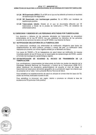 O. LITUMA A.
NTS N° 40g - MINSAIDGSP V.01
NORMA TÉCNICA DE SALUD PARA LA ATENCIÓN INTEGRAL DE LAS PERSONAS AFECTADAS POR TUBERCULOSIS
5.1.24 SR Examinado (SREx): Es el SRI en el que se ha obtenido al menos un resultado
de baciloscopía de diagnóstico.
5.1.25 SR Examinado con baciloscopía positiva: Es el SREx con resultado de
baciloscopía positiva.
5.1.26 Tuberculosis latente: Estado en el que se documenta infección por M.
tuberculosis a través de la prueba de tuberculina o PPD, sin evidencia de
enfermedad activa.
5.2 DERECHOS Y DEBERES DE LAS PERSONAS AFECTADAS POR TUBERCULOSIS
Los derechos y deberes de las personas afectadas por tuberculosis se encuentran
contemplados en la Ley N° 29414, Ley que establece los derechos de las personas
usuarias de los servicios de salud y la Ley N° 26842, Ley General de Salud.
5.3 NOTIFICACIÓN OBLIGATORIA DE LA TUBERCULOSIS
La tuberculosis constituye una enfermedad de notificación obligatoria para todos los
establecimientos de salud públicos, privados y mixtos del país. La notificación debe
realizarse de acuerdo a la norma vigente emitida por el Ministerio de Salud.
Los casos de TBXDR y TB en trabajadores de salud deben ser notificados de manera
inmediata (dentro de las 24 horas) por el responsable de epidemiología del EESS, usando
el formato de investigación epidemiológica vigente.
5.4 ESTRATIFICACIÓN DE ACUERDO AL RIESGO DE TRANSMISIÓN DE LA
TUBERCULOSIS
Los coordinadores y responsables de tuberculosis de todos los niveles de atención de la
Estrategia Sanitaria Nacional de Prevención y Control de la Tuberculosis (ESN PCT)
deben establecer los escenarios epidemiológicos de acuerdo al nivel de riesgo de
transmisión de tuberculosis del ámbito geográfico de su jurisdicción según los criterios que
se presentan en la Tabla 1 de la presente Norma Técnica de Salud.
Para estratificar los establecimientos de salud se utilizará el número total de casos de TB,
(todas las formas) notificados durante el año.
Para estratificar la microrred, red, región, distrito o provincia se utilizará la tasa de
incidencia de TB pulmonar frotis positivo.
7
 