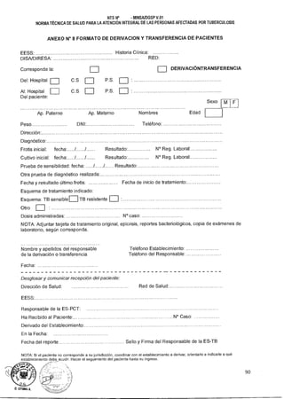 D. UTUMA
NTS N° - MINSA/DGSP V.01
NORMA TÉCNICA DE SALUD PARA LA ATENCIÓN INTEGRAL DE LAS PERSONAS AFECTADAS POR TUBERCULOSIS
ANEXO N° 8 FORMATO DE DERIVACION Y TRANSFERENCIA DE PACIENTES
EESS:
DISA/DIRESA:
Corresponde la:
Del: Hospital
Al: Hospital
Del paciente:
Ap. Paterno
Peso..
Historia Clínica:
RED:
DERIVACIÓNTRANSFERENCIA
C.S P.S.
C.S P.S.
Ap. Materno Nombres Edad
DNI' Teléfono:
Sexo M F
Dirección.
Diagnóstico.
Frotis inicial: fecha. / / Resultado. N° Reg. Laboral:
Cultivo inicial: fecha. / / Resultado' N° Reg. Laboral'
Prueba de sensibilidad: fecha: / / Resultado.
Otra prueba de diagnóstico realizada
Fecha y resultado último frotis: Fecha de inicio de tratamiento.
Esquema de tratamiento indicado:
Esquema: TB sensible TB resistente
Otro
Dosis administradas: N° caso:
NOTA: Adjuntar tarjeta de tratamiento original, epicrisis, reportes bacteriológicos, copia de exámenes de
laboratorio, según corresponda.
Nombre y apellidos del responsable Teléfono Establecimiento:
de la derivación o transferencia Teléfono del Responsable:
Fecha:
Desglosar y comunicar recepción del paciente:
Dirección de Salud: Red de Salud.
EESS.
Responsable de la ES-PCT:
Ha Recibido al Paciente. N° Caso:
Derivado del Establecimiento.
En la Fecha:
Fecha del reporte Sello y Firma del Responsable de la ES-TB
NOTA: Si el paciente no corresponde a su jurisdicción, coordinar con el establecimiento a derivar, orientarlo e indicarle a qué
establecimiento debe acudir. Hacer el seguimiento del paciente hasta su ingreso.
90
 