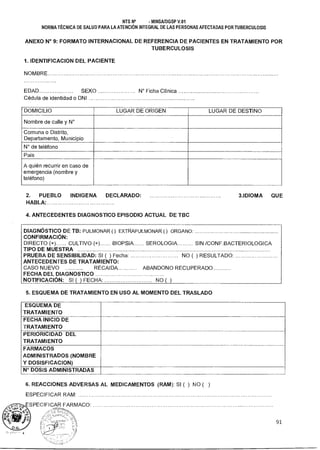 NTS N° - MINSAIDGSP V.01
NORMA TÉCNICA DE SALUD PARA LA ATENCIÓN INTEGRAL DE LAS PERSONAS AFECTADAS POR TUBERCULOSIS
ANEXO N° 9: FORMATO INTERNACIONAL DE REFERENCIA DE PACIENTES EN TRATAMIENTO POR
TUBERCULOSIS
1. IDENTIFICACION DEL PACIENTE
NOMBRE
EDAD SEXO N° Ficha Clínica
Cédula de identidad o DNI
DOMICILIO LUGAR DE ORIGEN LUGAR DE DESTINO
Nombre de calle y N°
Comuna o Distrito,
Departamento, Municipio
N° de teléfono
País
A quién recurrir en caso de
emergencia (nombre y
teléfono)
2. PUEBLO INDIGENA DECLARADO:
HABLA-
3.IDIOMA QUE
4. ANTECEDENTES DIAGNOSTICO EPISODIO ACTUAL DE TBC
DIAGNÓSTICO DE TB: PULMONAR ( ) EXTRAPULMONAR ( ) ORGANO:
CONFIRMACIÓN:
DIRECTO (+) CULTIVO (+). BIOPSIA SEROLOGIA SIN /CONF.BACTERIOLOGICA
TIPO DE MUESTRA
PRUEBA DE SENSIBILIDAD: SI ( ) Fecha: NO ( ) RESULTADO:
ANTECEDENTES DE TRATAMIENTO:
CASO NUEVO RECAI DA ABANDONO RECUPERADO
FECHA DEL DIAGNOSTICO
NOTIFICACIÓN: SI ( ) FECHA: NO( )
5. ESQUEMA DE TRATAMIENTO EN USO AL MOMENTO DEL TRASLADO
ESQUEMA DE
TRATAMIENTO
FECHA INICIO DE
TRATAMIENTO
PERIORICIDAD DEL
TRATAMIENTO
FARMACOS
ADMINISTRADOS (NOMBRE
Y DOSISFICACION)
N° DOSIS ADMINISTRADAS
6. REACCIONES ADVERSAS AL MEDICAMENTOS (RAM): SI ( ) NO ( )
ESPECIFICAR RAM:
ESPECIFICAR FARMACO:
91
 