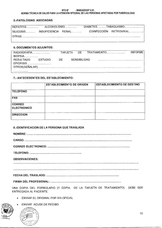 NTS N° - MINSAIDGSP V.01
NORMA TÉCNICA DE SALUD PARA LA ATENCIÓN INTEGRAL DE LAS PERSONAS AFECTADAS POR TUBERCULOSIS
5.-PATOLOGIAS ASOCIADAS
HEPATITIS ALCOHOLISMO DIABETES TABAQUISMO
SILICOSIS INSUFICIENCIA RENAL COINFECCION RETROVIRAL
OTRAS
6.-DOCUMENTOS ADJUNTOS:
RADIOGRAFIA ............ ........ TARJETA DE TRATAMIENTO INFORME
BIOPSIA
RESULTADO ESTUDIO DE SENSIBILIDAD
EPICRISIS
OTROS(SEÑALAR)
7.- ANTECEDENTES DEL ESTABLECIMIENTO:
ESTABLECIMIENTO DE ORIGEN ESTABLECIMIENTO DE DESTINO
TELEFONO
FAX
CORREO
ELECTRONICO
DIRECCION
8.-IDENTIFICACION DE LA PERSONA QUE TRASLADA
NOMBRE:
CARGO:
CORREO ELECTRONICO:
TELEFONO:
OBSERVACIONES:
FECHA DEL TRASLADO:
FIRMA DEL PROFESIONAL:
UNA COPIA DEL FORMULARIO (Y COPIA DE LA TARJETA DE TRATAMIENTO) DEBE SER
ENTREGADA AL PACIENTE.
• ENVIAR EL ORIGINAL POR VIA OFICIAL
• ENVIAR ACUSE DE RECIBO.
:vberecrff
A I. ^.
92
 