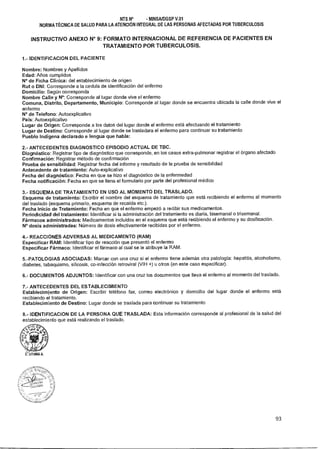 NTS N° - MINSAIDGSP V.01
NORMA TÉCNICA DE SALUD PARA LA ATENCIÓN INTEGRAL DE LAS PERSONAS AFECTADAS POR TUBERCULOSIS
INSTRUCTIVO ANEXO N° 9: FORMATO INTERNACIONAL DE REFERENCIA DE PACIENTES EN
TRATAMIENTO POR TUBERCULOSIS.
1.- IDENTIFICACION DEL PACIENTE
Nombre: Nombres y Apellidos
Edad: Años cumplidos
N° de Ficha Clínica: del establecimiento de origen
Rut o DNI: Corresponde a la cedula de identificación del enfermo
Domicilio: Según corresponda
Nombre Calle y N°: Corresponde al lugar donde vive el enfermo
Comuna, Distrito, Departamento, Municipio: Corresponde al lugar donde se encuentra ubicada la calle donde vive el
enfermo
N° de Telefono: Autoexplicativo
País: Autoexplicativo
Lugar de Origen: Corresponde a los datos del lugar donde el enfermo está efectuando el tratamiento
Lugar de Destino: Corresponde al lugar donde se trasladara el enfermo para continuar su tratamiento
Pueblo Indígena declarado e lengua que habla:
2.- ANTECEDENTES DIAGNOSTICO EPISODIO ACTUAL DE TBC.
Diagnóstico: Registrar tipo de diagnóstico que corresponde, en los casos extra-pulmonar registrar el órgano afectado
Confirmación: Registrar método de confirmación
Prueba de sensibilidad: Registrar fecha del informe y resultado de la prueba de sensibilidad
Antecedente de tratamiento: Auto-explicativo
Fecha del diagnóstico: Fecha en que se hizo el diagnóstico de la enfermedad
Fecha notificación: Fecha en que se llena el formulario por parte del profesional médico
3.- ESQUEMA DE TRATAMIENTO EN USO AL MOMENTO DEL TRASLADO.
Esquema de tratamiento: Escribir el nombre del esquema de tratamiento que está recibiendo el enfermo al momento
del traslado (esquema primario, esquema de recaída etc.).
Fecha Inicio de Tratamiento: Fecha en que el enfermo empezó a recibir sus medicamentos.
Periodicidad del tratamiento: Identificar si la administración del tratamiento es diaria, bisemanal o trisemanal.
Fármacos administrados: Medicamentos incluidos en el esquema que está recibiendo el enfermo y su dosificación.
N° dosis administradas: Número de dosis efectivamente recibidas por el enfermo.
4.- REACCIONES ADVERSAS AL MEDICAMENTO (RAM)
Especificar RAM: Identificar tipo de reacción que presentó el enfermo
Especificar Fármaco: Identificar el fármaco al cual se le atribuye la RAM.
5.-PATOLOGIAS ASOCIADAS: Marcar con una cruz si el enfermo tiene además otra patología: hepatitis, alcoholismo,
diabetes, tabaquismo, silicosis, co-infección retroviral (VIH +) u otros (en este caso especificar).
6.- DOCUMENTOS ADJUNTOS: Identificar con una cruz los documentos que lleva el enfermo al momento del traslado.
7.- ANTECEDENTES DEL ESTABLECIMIENTO
Establecimiento de Origen: Escribir teléfono fax, correo electrónico y domicilio del lugar donde el enfermo está
recibiendo el tratamiento.
Establecimiento de Destino: Lugar donde se traslada para continuar su tratamiento
8.- IDENTIFICACION DE LA PERSONA QUE TRASLADA: Esta información corresponde al profesional de la salud del
establecimiento que está realizando el traslado.
93
 
