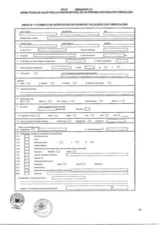 NTS N° - MINSAIDGSP V.01
NORMA TÉCNICA DE SALUD PARA LA ATENCIÓN INTEGRAL DE LAS PERSONAS AFECTADAS POR TUBERCULOSIS
ANEXO N° 11 FORMATO DE NOTIFICACION DE PACIENTES FALLECIDOS CON TUBERCULOSIS
1 INSTITUCIÓN DISA/DIRESA Red
I I l
Establecimiento de Salud
2 Apellido Paterno Apellido Materno Nombres
1 1 I 1
N' de H C ó FF Fecha de notificación
3 Ocupación Kg4. Peso del paciente
5 N° de orden en el Libro de Registro y Seguimiento 6. Fecha de Diagnóstico
7 Fecha de ingreso F CDal tratamiento 8. Edad M C)
9 TB Pulmonar CD 10. TB extrapulrnonar (especificar órgano afectado)
I I
INGRESO
11 Nuevo C:.) 12. Recaída C;) 13. Fracaso CD 14. Abandono Recuperado CD
15 Transferencia Recibida:
16 Badloscopia inicial
BK (+) Cl Cultivo ( -1- ) CDsEX (- ) cultivo ( - ) () Sin baciloscopia CID Biopsia ( + ) C)
17 BK control: Fecha y resultado del ultimo disponible
(dd/mmfaa) Resultado:
18 Tratamiento: TB sens. CD Estand. CD Individ. CD Emp. CD XDR (ID Otro CD
19 Fase y N° de dosis cumplidas al fallecer: Primera Fase (Z) Segunda fase (12) N° de dosis
Fecha y Lugar de
20 Hospitalizado:
fallecimiento
(.1) 21. Fuera del hospital: 0
23 Enfermedades
23.1
23.2
23.3
23.4
23.5
23.6
23.7
23.8
23.9
2110
23.11
23.12
Otros
24 Observación
asociadas a la tuberculosis o complicaciones
Alcoholismo cronico
Asma
Desnutrición grado 1 C) II (1) III CD
Diabetes Miellitus
Enfermedad pulmonar extensa (4/6 o más de mabaos campos pulmonares)
Hemoptisis: Moderada C) Severa (1)
I
Infección respiratoria. Especificar I I
I 1 Infección VIH
Insuficiencia Renal Cronica
Hepatopatía Aguda C.) Crónica CD Especificar
Neumoconiosis1 ]
l I Reacciones adversas a fármacos (RAFA). Especificar I
Especificar I I
o ampliación del ítem N° 1
Nombre - N° de colegiatura del profesional notificante
N°
D.Unita A.
96
 