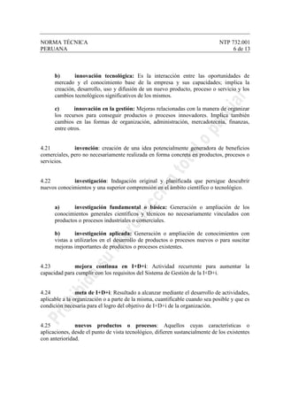 NORMA TÉCNICA NTP 732.001
PERUANA 6 de 13
b) innovación tecnológica: Es la interacción entre las oportunidades de
mercado y el conocimiento base de la empresa y sus capacidades; implica la
creación, desarrollo, uso y difusión de un nuevo producto, proceso o servicio y los
cambios tecnológicos significativos de los mismos.
c) innovación en la gestión: Mejoras relacionadas con la manera de organizar
los recursos para conseguir productos o procesos innovadores. Implica también
cambios en las formas de organización, administración, mercadotecnia, finanzas,
entre otros.
4.21 invención: creación de una idea potencialmente generadora de beneficios
comerciales, pero no necesariamente realizada en forma concreta en productos, procesos o
servicios.
4.22 investigación: Indagación original y planificada que persigue descubrir
nuevos conocimientos y una superior comprensión en el ámbito científico o tecnológico.
a) investigación fundamental o básica: Generación o ampliación de los
conocimientos generales científicos y técnicos no necesariamente vinculados con
productos o procesos industriales o comerciales.
b) investigación aplicada: Generación o ampliación de conocimientos con
vistas a utilizarlos en el desarrollo de productos o procesos nuevos o para suscitar
mejoras importantes de productos o procesos existentes.
4.23 mejora continua en I+D+i: Actividad recurrente para aumentar la
capacidad para cumplir con los requisitos del Sistema de Gestión de la I+D+i.
4.24 meta de I+D+i: Resultado a alcanzar mediante el desarrollo de actividades,
aplicable a la organización o a parte de la misma, cuantificable cuando sea posible y que es
condición necesaria para el logro del objetivo de I+D+i de la organización.
4.25 nuevos productos o procesos: Aquellos cuyas características o
aplicaciones, desde el punto de vista tecnológico, difieren sustancialmente de los existentes
con anterioridad.
 