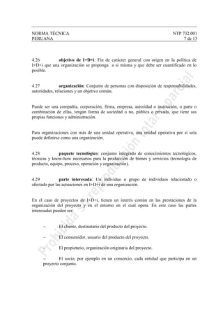NORMA TÉCNICA NTP 732.001
PERUANA 7 de 13
4.26 objetivo de I+D+i: Fin de carácter general con origen en la política de
I+D+i que una organización se proponga a sí misma y que debe ser cuantificado en lo
posible.
4.27 organización: Conjunto de personas con disposición de responsabilidades,
autoridades, relaciones y un objetivo común.
Puede ser una compañía, corporación, firma, empresa, autoridad o institución, o parte o
combinación de ellas, tengan forma de sociedad o no, pública o privada, que tiene sus
propias funciones y administración.
Para organizaciones con más de una unidad operativa, una unidad operativa por sí sola
puede definirse como una organización.
4.28 paquete tecnológico: conjunto integrado de conocimientos tecnológicos,
técnicas y know-how necesarios para la producción de bienes y servicios (tecnología de
producto, equipo, proceso, operación y organización).
4.29 parte interesada: Un individuo o grupo de individuos relacionado o
afectado por las actuaciones en I+D+i de una organización.
En el caso de proyectos de I+D+i, tienen un interés común en las prestaciones de la
organización del proyecto y en el entorno en el cual opera. En este caso las partes
interesadas pueden ser:
− El cliente, destinatario del producto del proyecto.
− El consumidor, usuario del producto del proyecto.
− El propietario, organización originaria del proyecto.
− El socio, por ejemplo en un consorcio, cada entidad que participa en un
proyecto conjunto.
 