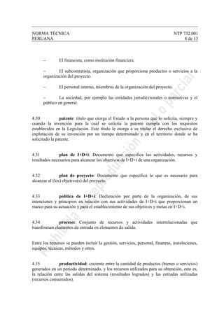 NORMA TÉCNICA NTP 732.001
PERUANA 8 de 13
− El financista, como institución financiera.
− El subcontratista, organización que proporciona productos o servicios a la
organización del proyecto.
− El personal interno, miembros de la organización del proyecto.
− La sociedad, por ejemplo las entidades jurisdiccionales o normativas y el
público en general.
4.30 patente: título que otorga el Estado a la persona que lo solicita, siempre y
cuando la invención para la cual se solicita la patente cumpla con los requisitos
establecidos en la Legislación. Este título le otorga a su titular el derecho exclusivo de
explotación de su invención por un tiempo determinado y en el territorio donde se ha
solicitado la patente.
4.31 plan de I+D+i: Documento que especifica las actividades, recursos y
resultados necesarios para alcanzar los objetivos de I+D+i de una organización.
4.32 plan de proyecto: Documento que específica lo que es necesario para
alcanzar el (los) objetivo(s) del proyecto.
4.33 política de I+D+i: Declaración por parte de la organización, de sus
intenciones y principios en relación con sus actividades de I+D+i que proporcionan un
marco para su actuación y para el establecimiento de sus objetivos y metas en I+D+i.
4.34 proceso: Conjunto de recursos y actividades interrelacionadas que
transforman elementos de entrada en elementos de salida.
Entre los recursos se pueden incluir la gestión, servicios, personal, finanzas, instalaciones,
equipos, técnicas, métodos y otros.
4.35 productividad: cociente entre la cantidad de productos (bienes o servicios)
generados en un periodo determinado, y los recursos utilizados para su obtención, esto es,
la relación entre las salidas del sistema (resultados logrados) y las entradas utilizadas
(recursos consumidos).
 