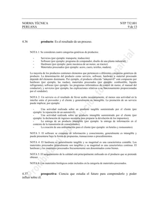 NORMA TÉCNICA NTP 732.001
PERUANA 9 de 13
4.36 producto: Es el resultado de un proceso.
NOTA 1: Se consideran cuatro categorías genéricas de productos:
- Servicios (por ejemplo: transporte, traducción)
- Software (por ejemplo: programa de computador, diseño de una planta industrial)
- Hardware (por ejemplo: parte mecánica de un motor, un tractor)
- Materiales procesados (por ejemplo: acero, cuero, textiles, madera).
La mayoría de los productos contienen elementos que pertenecen a diferentes categorías genéricas de
producto. La denominación del producto como servicio, software, hardware o material procesado
depende del elemento dominante. Por ejemplo, el producto ofrecido “automóvil” está compuesto por
hardware (por ejemplo, las ruedas), materiales procesados (por ejemplo: combustible, líquido
refrigerante), software (por ejemplo: los programas informáticos de control de motor, el manual del
conductor), y servicios (por ejemplo, las explicaciones relativas a su funcionamiento proporcionadas
por el vendedor).
NOTA 2: Un servicio es el resultado de llevar acabo necesariamente, al menos una actividad en la
interfaz entre el proveedor y el cliente y generalmente es intangible. La prestación de un servicio
puede implicar, por ejemplo:
- Una actividad realizada sobre un producto tangible suministrado por el cliente (por
ejemplo: la reparación de un automóvil);
- Una actividad realizada sobre un producto intangible suministrado por el cliente (por
ejemplo: la declaración de ingresos necesaria para preparar la devolución de los impuestos);
- La entrega de un producto intangible (por ejemplo: la entrega de información en el
contexto de la transmisión de conocimiento);
- La creación de una ambientación para el cliente (por ejemplo: en hoteles y restaurantes).
NOTA 3: El software se compone de información y conocimiento, generalmente es intangible y
puede presentarse bajo la forma de propuestas, transacciones o procedimientos.
NOTA 4: El hardware es generalmente tangible y su magnitud es una característica contable. Los
materiales procesados generalmente son tangibles y su magnitud es una característica continua. El
hardware y los materiales procesados frecuentemente son denominados como bienes.
NOTA 5: El aseguramiento de la calidad está principalmente enfocado en el producto que se pretende
obtener.
NOTA 6: Los materiales biológicos están incluidos en la categoría de materiales procesados.
4.37 prospectiva: Ciencia que estudia el futuro para comprenderlo y poder
influir sobre él.
 