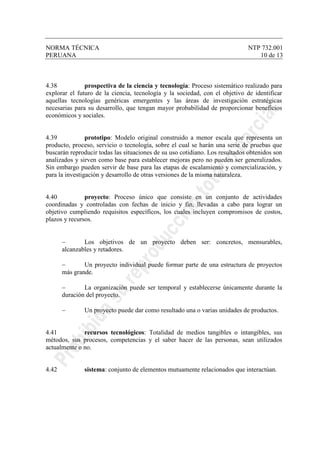 NORMA TÉCNICA NTP 732.001
PERUANA 10 de 13
4.38 prospectiva de la ciencia y tecnología: Proceso sistemático realizado para
explorar el futuro de la ciencia, tecnología y la sociedad, con el objetivo de identificar
aquellas tecnologías genéricas emergentes y las áreas de investigación estratégicas
necesarias para su desarrollo, que tengan mayor probabilidad de proporcionar beneficios
económicos y sociales.
4.39 prototipo: Modelo original construido a menor escala que representa un
producto, proceso, servicio o tecnología, sobre el cual se harán una serie de pruebas que
buscarán reproducir todas las situaciones de su uso cotidiano. Los resultados obtenidos son
analizados y sirven como base para establecer mejoras pero no pueden ser generalizados.
Sin embargo pueden servir de base para las etapas de escalamiento y comercialización, y
para la investigación y desarrollo de otras versiones de la misma naturaleza.
4.40 proyecto: Proceso único que consiste en un conjunto de actividades
coordinadas y controladas con fechas de inicio y fin, llevadas a cabo para lograr un
objetivo cumpliendo requisitos específicos, los cuales incluyen compromisos de costos,
plazos y recursos.
− Los objetivos de un proyecto deben ser: concretos, mensurables,
alcanzables y retadores.
− Un proyecto individual puede formar parte de una estructura de proyectos
más grande.
− La organización puede ser temporal y establecerse únicamente durante la
duración del proyecto.
− Un proyecto puede dar como resultado una o varias unidades de productos.
4.41 recursos tecnológicos: Totalidad de medios tangibles o intangibles, sus
métodos, sus procesos, competencias y el saber hacer de las personas, sean utilizados
actualmente o no.
4.42 sistema: conjunto de elementos mutuamente relacionados que interactúan.
 
