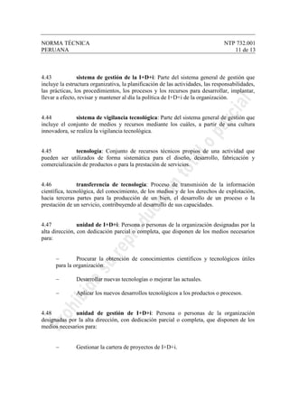 NORMA TÉCNICA NTP 732.001
PERUANA 11 de 13
4.43 sistema de gestión de la I+D+i: Parte del sistema general de gestión que
incluye la estructura organizativa, la planificación de las actividades, las responsabilidades,
las prácticas, los procedimientos, los procesos y los recursos para desarrollar, implantar,
llevar a efecto, revisar y mantener al día la política de I+D+i de la organización.
4.44 sistema de vigilancia tecnológica: Parte del sistema general de gestión que
incluye el conjunto de medios y recursos mediante los cuáles, a partir de una cultura
innovadora, se realiza la vigilancia tecnológica.
4.45 tecnología: Conjunto de recursos técnicos propios de una actividad que
pueden ser utilizados de forma sistemática para el diseño, desarrollo, fabricación y
comercialización de productos o para la prestación de servicios.
4.46 transferencia de tecnología: Proceso de transmisión de la información
científica, tecnológica, del conocimiento, de los medios y de los derechos de explotación,
hacia terceras partes para la producción de un bien, el desarrollo de un proceso o la
prestación de un servicio, contribuyendo al desarrollo de sus capacidades.
4.47 unidad de I+D+i: Persona o personas de la organización designadas por la
alta dirección, con dedicación parcial o completa, que disponen de los medios necesarios
para:
− Procurar la obtención de conocimientos científicos y tecnológicos útiles
para la organización.
− Desarrollar nuevas tecnologías o mejorar las actuales.
− Aplicar los nuevos desarrollos tecnológicos a los productos o procesos.
4.48 unidad de gestión de I+D+i: Persona o personas de la organización
designadas por la alta dirección, con dedicación parcial o completa, que disponen de los
medios necesarios para:
− Gestionar la cartera de proyectos de I+D+i.
 