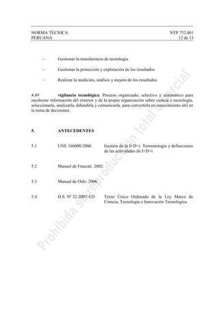 NORMA TÉCNICA NTP 732.001
PERUANA 12 de 13
− Gestionar la transferencia de tecnología.
− Gestionar la protección y explotación de los resultados.
− Realizar la medición, análisis y mejora de los resultados
4.49 vigilancia tecnológica: Proceso organizado, selectivo y sistemático para
recolectar información del exterior y de la propia organización sobre ciencia y tecnología,
seleccionarla, analizarla, difundirla y comunicarla, para convertirla en conocimiento útil en
la toma de decisiones.
5. ANTECEDENTES
5.1 UNE 166000:2006 Gestión de la I+D+i: Terminología y definiciones
de las actividades de I+D+i
5.2 Manuel de Frascati. 2002.
5.3 Manual de Oslo. 2006.
5.4 D.S. Nº 32-2007-ED Texto Único Ordenado de la Ley Marco de
Ciencia, Tecnología e Innovación Tecnológica
 