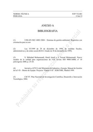 NORMA TÉCNICA NTP 732.001
PERUANA 13 de 13
ANEXO A
BIBLIOGRAFIA
(1) UNE-EN ISO 14001:2004 – Sistemas de gestión ambiental. Requisitos con
orientación para su uso
(2) Ley 55/1999 de 29 de diciembre de 1999, de medidas fiscales,
administrativas y de orden social (B.O.E. Estado de 30 de diciembre de 1999).
(3) S. Mehrdad Mohammadi, Omid Ameli y S. Farzad Mohammadi. Nuevo
modelo de la calidad para organizaciones de I+D. revista ISO 9000/14000, nº 10
julio/agosto 2000, p. 25-28.
(4) Iniciativa ATYCA del Ministerio de Industria y Energía. Manual de Gestión
de la I+D – Bienes de Equipo. Proyecto “Espejo I+D”. SERCOBE, Madrid 1999.
(5) CICYT. Plan Nacional de Investigación Científica, Desarrollo e Innovación
Tecnológica. 2004.
 