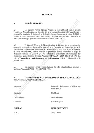 PREFACIO
A. RESEÑA HISTÓRICA
A.1 La presente Norma Técnica Peruana ha sido elaborada por el Comité
Técnico de Normalización de Gestión de la investigación, desarrollo tecnológico e
innovación, mediante el Sistema 2 u Ordinario, durante los meses de enero de 2008 a
febrero de 2009, utilizando como antecedente a la UNE 166000:2006 Gestión de la
I+D+i: Terminología y definiciones de las actividades de I+D+i.
A.2 El Comité Técnico de Normalización de Gestión de la investigación,
desarrollo tecnológico e innovación presentó a la Comisión de Normalización y de
Fiscalización de Barreras Comerciales No Arancelarias –CNB-, con fecha 2009-04-14,
el PNTP 732.001:2009, para su revisión y aprobación, siendo sometido a la etapa de
Discusión Pública el 2009-04-24. No habiéndose presentado observaciones fue
oficializado como Norma Técnica Peruana NTP 732.001:2009 GESTIÓN DE LA
I+D+i. Terminología y definiciones de las actividades de I+D+i, 1ª Edición, el 12 de
julio de 2009.
A.3 La presente Norma Técnica Peruana ha sido estructurada de acuerdo a
las Guías Peruanas GP 001:1995 y GP 002:1995.
B. INSTITUCIONES QUE PARTICIPARON EN LA ELABORACIÓN
DE LA NORMA TÉCNICA PERUANA
Secretaría Pontificia Universidad Católica del
Perú - PUCP
Presidente Paul Deza
Vicepresidente Angel Hurtado
Secretario Luis Cotaquispe
ENTIDAD REPRESENTANTE
ADEX Julio Rivero
 