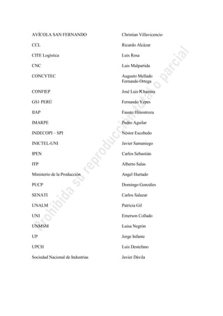AVÍCOLA SAN FERNANDO Christian Villavicencio
CCL Ricardo Alcázar
CITE Logística Luis Rosa
CNC Luis Malpartida
CONCYTEC Augusto Mellado
Fernando Ortega
CONFIEP José Luis ltamira
GS1 PERÚ Fernando Yepes
IIAP Fausto Hinostroza
IMARPE Pedro Aguilar
INDECOPI – SPI Néstor Escobedo
INICTEL-UNI Javier Samaniego
IPEN Carlos Sebastián
ITP Alberto Salas
Ministerio de la Producción Angel Hurtado
PUCP Domingo Gonzáles
SENATI Carlos Salazar
UNALM Patricia Gil
UNI Emerson Collado
UNMSM Luisa Negrón
UP Jorge Infante
UPCH Luis Destefano
Sociedad Nacional de Industrias Javier Dávila
 