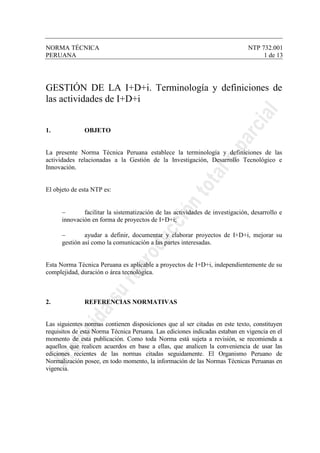 NORMA TÉCNICA NTP 732.001
PERUANA 1 de 13
GESTIÓN DE LA I+D+i. Terminología y definiciones de
las actividades de I+D+i
1. OBJETO
La presente Norma Técnica Peruana establece la terminología y definiciones de las
actividades relacionadas a la Gestión de la Investigación, Desarrollo Tecnológico e
Innovación.
El objeto de esta NTP es:
− facilitar la sistematización de las actividades de investigación, desarrollo e
innovación en forma de proyectos de I+D+i;
− ayudar a definir, documentar y elaborar proyectos de I+D+i, mejorar su
gestión así como la comunicación a las partes interesadas.
Esta Norma Técnica Peruana es aplicable a proyectos de I+D+i, independientemente de su
complejidad, duración o área tecnológica.
2. REFERENCIAS NORMATIVAS
Las siguientes normas contienen disposiciones que al ser citadas en este texto, constituyen
requisitos de esta Norma Técnica Peruana. Las ediciones indicadas estaban en vigencia en el
momento de esta publicación. Como toda Norma está sujeta a revisión, se recomienda a
aquellos que realicen acuerdos en base a ellas, que analicen la conveniencia de usar las
ediciones recientes de las normas citadas seguidamente. El Organismo Peruano de
Normalización posee, en todo momento, la información de las Normas Técnicas Peruanas en
vigencia.
 