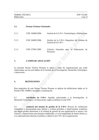 NORMA TÉCNICA NTP 732.001
PERUANA 2 de 13
2.1. Normas Técnicas Nacionales
2.1.1 UNE 166000:2006 Gestión de la I+D+i: Terminología y Definiciones
2.1.2 UNE 166002:2006 Gestión de la I+D+i: Requisitos del Sistema de
Gestión de la I+D+i
2.1.3 UNE 157001:2002 Criterios Generales para la Elaboración de
Proyectos
3. CAMPO DE APLICACIÓN
La presente Norma Técnica Peruana se aplica a todas las organizaciones que están
relacionadas con las actividades de la Gestión de la Investigación, Desarrollo Tecnológico
e Innovación.
4. DEFINICIONES
Para propósitos de esta Norma Técnica Peruana se aplican las definiciones dadas en la
Norma UNE 166000 y las dadas a continuación.
4.1 actividades de I+D+i: Aquellas relacionadas a la Investigación, el
Desarrollo Tecnológico y la Innovación, según se definen en esta NTP.
4.2 auditoría del sistema de gestión de la I+D+i: Proceso de verificación
sistemático y documentado para obtener y evaluar periódica y objetivamente evidencias
que hagan posible determinar si el sistema de gestión de una organización se ajusta a los
criterios y disposiciones previamente establecidas, si se ha implantado de forma efectiva y
si es adecuado para alcanzar la política y objetivos de I+D+i de la organización.
 