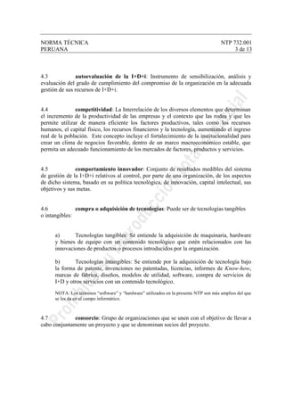NORMA TÉCNICA NTP 732.001
PERUANA 3 de 13
4.3 autoevaluación de la I+D+i: Instrumento de sensibilización, análisis y
evaluación del grado de cumplimiento del compromiso de la organización en la adecuada
gestión de sus recursos de I+D+i.
4.4 competitividad: La Interrelación de los diversos elementos que determinan
el incremento de la productividad de las empresas y el contexto que las rodea y que les
permite utilizar de manera eficiente los factores productivos, tales como los recursos
humanos, el capital físico, los recursos financieros y la tecnología, aumentando el ingreso
real de la población. Este concepto incluye el fortalecimiento de la institucionalidad para
crear un clima de negocios favorable, dentro de un marco macroeconómico estable, que
permita un adecuado funcionamiento de los mercados de factores, productos y servicios.
4.5 comportamiento innovador: Conjunto de resultados medibles del sistema
de gestión de la I+D+i relativos al control, por parte de una organización, de los aspectos
de dicho sistema, basado en su política tecnológica, de innovación, capital intelectual, sus
objetivos y sus metas.
4.6 compra o adquisición de tecnologías: Puede ser de tecnologías tangibles
o intangibles:
a) Tecnologías tangibles: Se entiende la adquisición de maquinaria, hardware
y bienes de equipo con un contenido tecnológico que estén relacionados con las
innovaciones de productos o procesos introducidos por la organización.
b) Tecnologías intangibles: Se entiende por la adquisición de tecnología bajo
la forma de patente, invenciones no patentadas, licencias, informes de Know-how,
marcas de fábrica, diseños, modelos de utilidad, software, compra de servicios de
I+D y otros servicios con un contenido tecnológico.
NOTA: Los términos “software” y “hardware” utilizados en la presente NTP son más amplios del que
se les da en el campo informático.
4.7 consorcio: Grupo de organizaciones que se unen con el objetivo de llevar a
cabo conjuntamente un proyecto y que se denominan socios del proyecto.
 