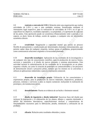 NORMA TÉCNICA NTP 732.001
PERUANA 4 de 13
4.8 contrato o convenio de I+D+i: Relación entre una organización que realiza
actividades de I+D+i y una o más entidades externas, formalizadas mediante el
instrumento legal respectivo, para la realización de actividades de I+D+i en el que se
especifican los objetivos, resultados esperados y su propiedad, y la aportación de cada una
de las partes. Esta aportación puede ser económica (financiamiento total o parcial), o en
especie, es decir, horas de trabajo, cesión de equipos, o cualquier otra sin intercambio
económico directo.
4.9 creatividad: Imaginación y capacidad mental que utiliza un proceso
flexible de pensamiento y condicionado por determinados elementos circunstanciales, que
permite captar ideas de cualquier situación, incluso ajenas al problema, proporcionando
como consecuencia soluciones originales a la necesidad planteada.
4.10 desarrollo tecnológico: Aplicación de los resultados de la investigación o
de cualquier otro tipo de conocimiento científico, para la producción de nuevos bienes,
servicios o materiales y el diseño de nuevos procesos o sistemas preexistentes. Esta
actividad incluirá la materialización de los resultados de la investigación en un plano,
esquema o diseño, así como la creación de prototipos no comercializables y los proyectos
de demostración inicial o proyectos piloto, siempre que los mismos no se conviertan o
utilicen en aplicaciones industriales o para su explotación comercial.
4.11 desarrollo de tecnología propia: Utilización de los conocimientos y
experiencias propias, para la producción de nuevos materiales, dispositivos, productos,
procesos, sistemas o servicios, o para su mejora sustancial, incluyendo la realización de
prototipos y de instalaciones piloto.
4.12 descubrimiento: Puesta en evidencia de un hecho o fenómeno natural.
4.13 diseño de ingeniería y diseño industrial: Sucesivas fases del diseño que
incluyen la concepción y la elaboración de los planos, dibujos y soportes destinados a
definir los elementos descriptivos, especificaciones técnicas y características de
funcionamiento necesarios para la fabricación, prueba, instalación y utilización de un
producto.
4.14 eficacia: Relación entre resultados obtenidos y metas.
 