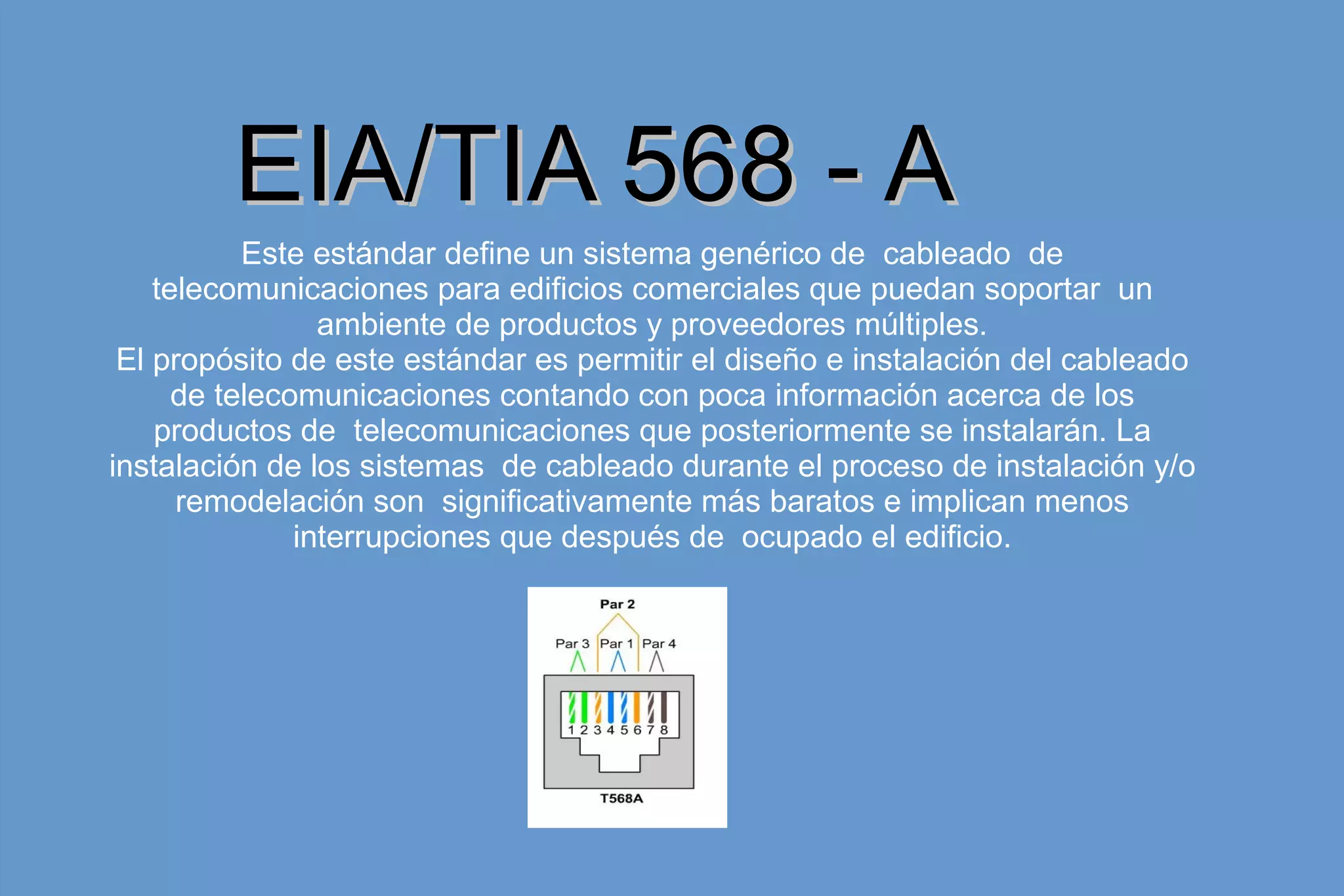Este estándar define un sistema genérico de cableado de
telecomunicaciones para edificios comerciales que puedan soportar un
ambiente de productos y proveedores múltiples.
El propósito de este estándar es permitir el diseño e instalación del cableado
de telecomunicaciones contando con poca información acerca de los
productos de telecomunicaciones que posteriormente se instalarán. La
instalación de los sistemas de cableado durante el proceso de instalación y/o
remodelación son significativamente más baratos e implican menos
interrupciones que después de ocupado el edificio.
EIA/TIA 568 - AEIA/TIA 568 - A