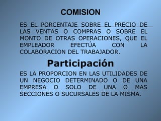 COMISION ES EL PORCENTAJE SOBRE EL PRECIO DE LAS VENTAS O COMPRAS O SOBRE EL MONTO DE OTRAS OPERACIONES, QUE EL EMPLEADOR EFECTÚA CON LA COLABORACION DEL TRABAJADOR. Participación ES LA PROPORCION EN LAS UTILIDADES DE UN NEGOCIO DETERMINADO O DE UNA EMPRESA O SOLO DE UNA O MAS SECCIONES O SUCURSALES DE LA MISMA. 