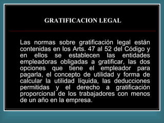 GRATIFICACION LEGAL Las normas sobre gratificación legal están contenidas en los Arts. 47 al 52 del Código y en ellos se establecen las entidades empleadoras obligadas a gratificar, las dos opciones que tiene el empleador para pagarla, el concepto de utilidad y forma de calcular la utilidad líquida, las deducciones permitidas y el derecho a gratificación proporcional de los trabajadores con menos de un año en la empresa. 