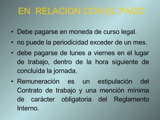 EN  RELACION CON EL PAGO Debe pagarse en moneda de curso legal. no puede la periodicidad exceder de un mes. debe pagarse de lunes a viernes en el lugar de trabajo, dentro de la hora siguiente de concluída la jornada. Remuneración es un estipulación del Contrato de trabajo y una mención mínima de carácter obligatoria del Reglamento Interno. 