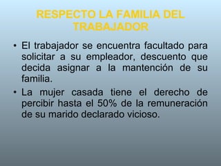 RESPECTO LA FAMILIA DEL TRABAJADOR El trabajador se encuentra facultado para solicitar a su empleador, descuento que decida asignar a la mantención de su familia. La mujer casada tiene el derecho de percibir hasta el 50% de la remuneración de su marido declarado vicioso. 