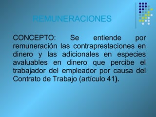 REMUNERACIONES CONCEPTO: Se entiende por remuneración las contraprestaciones en dinero y las adicionales en especies avaluables en dinero que percibe el trabajador del empleador por causa del Contrato de Trabajo (artículo 41 ). 