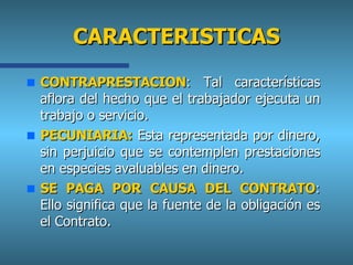 CARACTERISTICAS CONTRAPRESTACION :  Tal características aflora del hecho que el trabajador ejecuta un trabajo o servicio. PECUNIARIA:   Esta representada por dinero, sin perjuicio que se contemplen prestaciones en especies avaluables en dinero. SE PAGA POR CAUSA DEL CONTRATO :  Ello significa que la fuente de la obligación es el Contrato. 