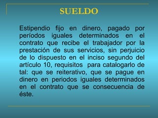 SUELDO Estipendio fijo en dinero, pagado por períodos iguales determinados en el contrato que recibe el trabajador por la prestación de sus servicios, sin perjuicio de lo dispuesto en el inciso segundo del artículo 10, requisitos  para catalogarlo de tal: que se reiterativo, que se pague en dinero en periodos iguales determinados en el contrato que se consecuencia de éste.  