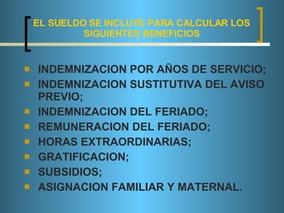 EL SUELDO SE INCLUYE PARA CALCULAR LOS SIGUIENTES BENEFICIOS INDEMNIZACION POR AÑOS DE SERVICIO; INDEMNIZACION SUSTITUTIVA DEL AVISO PREVIO; INDEMNIZACION DEL FERIADO; REMUNERACION DEL FERIADO; HORAS EXTRAORDINARIAS; GRATIFICACION; SUBSIDIOS; ASIGNACION FAMILIAR Y MATERNAL. 