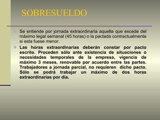 SOBRESUELDO Se entiende por jornada extraordinaria aquella que excede del máximo legal semanal (45 horas) o la pactada contractualmente si esta fuese menor. Las horas extraordinarias deberán constar por pacto escrito. Proceden sólo ante existencia de situaciones o necesidades temporales de la empresa, vigencia de máximo 3 meses, renovable por acuerdo entre las partes. Trabajadores a jornada parcial, no requieren  dicho pacto. Sólo se podrá trabajar un máximo de dos horas extraordinarias por día. 