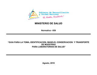 MINISTERIO DE SALUD
Normativa - 059
“GUIA PARA LA TOMA, IDENTIFICACION, MANEJO, CONSERVACION Y TRANSPORTE
DE MUESTRAS
PARA LABORATORIOS DE SALUD”
Agosto, 2010
 