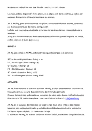 No obstante, cada piloto, será libre de volar cuando y donde lo desee.
Las rutas, están a disposición de los pilotos, en la página web de la aerolínea, y podrán ser
cargadas directamente a los ordenadores de los aviones.
Art. 9. NEWfly, pone a disposición de sus pilotos, una completa flota de aviones, compuesta
por diversas aeronaves, de distinta configuración.
La flota, será renovada y actualizada, en función de las circunstancias y necesidades de la
aerolínea.
Aunque se recomienda el uso de las aeronaves recomendadas por la Compañía, los pilotos,
podrán volar con el avión que deseen.
RANGOS
Art. 10. Los pilotos de NEWfly, ostentarán los siguientes rangos en la aerolínea:
SFO = Second Flight Officer = Rating < 10
FFO = First Flight Officer = rating > 10
C = Captain > Rating > 25
FC = Flight Captain = Rating > 50
SC = Senior Captain = Rating > 100
SFC = Senior Flight Captain = Rating > 500
ACTIVIDAD
Art. 11. Para mantener el status de activo en NEWfly, el piloto deberá realizar un mínimo de
tres vuelos al mes, con una duración mínima de 30 minutos por vuelo.
En caso de inactividad prolongada por necesidad del piloto, este, deberá notificarlo al equipo
directivo de la VA, mediante envío de correo electrónico a la dirección info@newfly.org.
Art. 12. En el supuesto de inactividad por largo tiempo de un piloto (más de dos meses),
habiendo sido notificado sobre ello, y no habiendo recibido el equipo directivo solicitud de
inactividad alguna, el piloto, podrá ser dado de baja.
El espíritu de NEWfly, no es el de contar con muchos pilotos, sino hacerlo con pilotos activos.
 