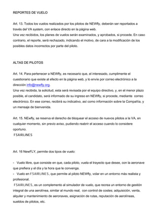 REPORTES DE VUELO
Art. 13. Todos los vuelos realizados por los pilotos de NEWfly, deberán ser reportados a
través del VA system, con enlace directo en la página web.
Una vez recibidos, los planes de vuelos serán examinados, y aprobados, si procede. En caso
contrario, el reporte, será rechazado, indicando el motivo, de cara a la modificación de los
posibles datos incorrectos por parte del piloto.
ALTAS DE PILOTOS
Art. 14. Para pertenecer a NEWfly, es necesario que, el interesado, cumplimente el
cuestionario que existe al efecto en la página web, y lo envíe por correo electrónico a la
dirección info@newfly.org.
Una vez recibida, la solicitud, esta será revisada por el equipo directivo, y, en el menor plazo
posible, el candidato, será informado de su ingreso en NEWfly, si procede, mediante correo
electrónico. En ese correo, recibirá su indicativo, así como información sobre la Compañía, y
un mensaje de bienvenida.
Art. 15. NEwfly, se reserva el derecho de bloquear el acceso de nuevos pilotos a la VA, en
cualquier momento, sin previo aviso, pudiendo reabrir el acceso cuando lo considere
oportuno.
FSAIRLINES
Art. 16 NewFLY, permite dos tipos de vuelo:
- Vuelo libre, que consiste en que, cada piloto, vuela el trayecto que desee, con la aeronave
que prefiera y el día y la hora que le convenga.
- Vuelo en FSAIRLINES, que permite al piloto NEWfly, volar en un entorno más realista y
profesional.
FSAIRLINES, es un complemento al simulador de vuelo, que recrea un entorno de gestión
integral de una aerolínea, similar al mundo real, con control de costes; adquisición, venta,
alquiler y mantenimiento de aeronaves, asignación de rutas, reputación de aerolíneas,
sueldos de pilotos, etc.
 