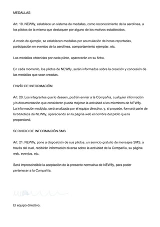 MEDALLAS
Art. 19. NEWfly, establece un sistema de medallas, como reconocimiento de la aerolínea, a
los pilotos de la misma que destaquen por alguno de los motivos establecidos.
A modo de ejemplo, se establecen medallas por acumulación de horas reportadas,
participación en eventos de la aerolínea, comportamiento ejemplar, etc.
Las medallas obtenidas por cada piloto, aparecerán en su ficha.
En cada momento, los pilotos de NEWfly, serán informados sobre la creación y concesión de
las medallas que sean creadas.
ENVÍO DE INFORMACIÓN
Art. 20. Los integrantes que lo deseen, podrán enviar a la Compañía, cualquier información
y/o documentación que consideren pueda mejorar la actividad a los miembros de NEWfly.
La información recibida, será analizada por el equipo directivo, y, si procede, formará parte de
la biblioteca de NEWfly, apareciendo en la página web el nombre del piloto que la
proporcionó.
SERVICIO DE INFORMACIÓN SMS
Art. 21. NEWfly, pone a disposición de sus pilotos, un servicio gratuito de mensajes SMS, a
través del cual, recibirán información diversa sobre la actividad de la Compañía, su página
web, eventos, etc.
Será imprescindible la aceptación de la presente normativa de NEWfly, para poder
pertenecer a la Compañía.
El equipo directivo.
 