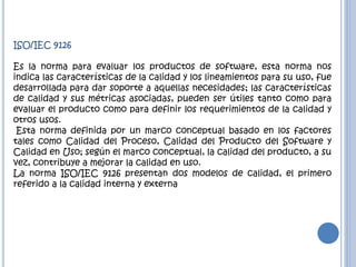 ISO/IEC 9126
Es la norma para evaluar los productos de software, esta norma nos
indica las características de la calidad y los lineamientos para su uso, fue
desarrollada para dar soporte a aquellas necesidades; las características
de calidad y sus métricas asociadas, pueden ser útiles tanto como para
evaluar el producto como para definir los requerimientos de la calidad y
otros usos.
Esta norma definida por un marco conceptual basado en los factores
tales como Calidad del Proceso, Calidad del Producto del Software y
Calidad en Uso; según el marco conceptual, la calidad del producto, a su
vez, contribuye a mejorar la calidad en uso.
La norma ISO/IEC 9126 presentan dos modelos de calidad, el primero
referido a la calidad interna y externa
 