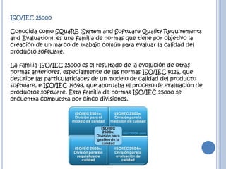 ISO/IEC 25000
Conocida como SQuaRE (System and Software Quality Requirements
and Evaluation), es una familia de normas que tiene por objetivo la
creación de un marco de trabajo común para evaluar la calidad del
producto software.
La familia ISO/IEC 25000 es el resultado de la evolución de otras
normas anteriores, especialmente de las normas ISO/IEC 9126, que
describe las particularidades de un modelo de calidad del producto
software, e ISO/IEC 14598, que abordaba el proceso de evaluación de
productos software. Esta familia de normas ISO/IEC 25000 se
encuentra compuesta por cinco divisiones.
 