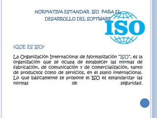 NORMATIVA ESTANDAR ISO PARA EL
DESARROLLO DEL SOFTWARE
¿QUE ES ISO?
La Organización Internacional de Normalización “ISO”, es la
organización que se ocupa de establecer las normas de
fabricación, de comunicación y de comercialización, tanto
de productos como de servicios, en el plano internacional.
Lo que básicamente se propone el ISO es estandarizar las
normas de seguridad.
 