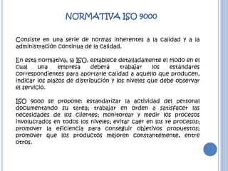 NORMATIVA ISO 9000
Consiste en una serie de normas inherentes a la calidad y a la
administración continua de la calidad.
En esta normativa, la ISO, establece detalladamente el modo en el
cual una empresa deberá trabajar los estándares
correspondientes para aportarle calidad a aquello que producen,
indicar los plazos de distribución y los niveles que debe observar
el servicio.
ISO 9000 se propone: estandarizar la actividad del personal
documentando su tarea; trabajar en orden a satisfacer las
necesidades de los clientes; monitorear y medir los procesos
involucrados en todos los niveles; evitar caer en los re procesos;
promover la eficiencia para conseguir objetivos propuestos;
promover que los productos mejoren constantemente, entre
otros.
 