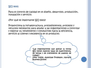 ISO 9001
Para el control de calidad en el diseño, desarrollo, producción,
instalación y servicio.
¿Por qué es importante ISO 9001?
Proporciona la infraestructura, procedimientos, procesos y
recursos necesarios para ayudar a las organizaciones a controlar
y mejorar su rendimiento y conducirles hacia la eficiencia,
servicio al cliente y excelencia en el producto.
"Las organizaciones que aplican la norma
ISO tienen mayores tasas de supervivencia,
de ventas y de crecimiento de puestos de
trabajo".
Mike Toffel, Associate Professor, Harvard
Business School
 