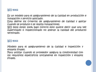 ISO 9002
Es un modelo para el aseguramiento de la calidad en producción e
instalación y servicio asociado.
Esta define los criterios de aseguramiento de calidad y aplicar
cuando se produce o se realiza instalaciones.
ISO 9002 están 100% bajo control esto quiere decir que una vez
supervisado o inspeccionado no alteran la calidad del producto
terminado.
ISO 9003
Modelo para el aseguramiento de la calidad e inspección y
ensayos finales.
Para utilizar cuando el proveedor asegura la conformidad con
los requisitos específicos únicamente en inspección y ensayos
finales.
 