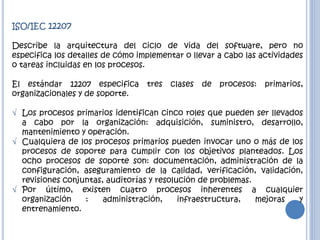 ISO/IEC 12207
Describe la arquitectura del ciclo de vida del software, pero no
especifica los detalles de cómo implementar o llevar a cabo las actividades
o tareas incluidas en los procesos.
El estándar 12207 especifica tres clases de procesos: primarios,
organizacionales y de soporte.
 Los procesos primarios identifican cinco roles que pueden ser llevados
a cabo por la organización: adquisición, suministro, desarrollo,
mantenimiento y operación.
 Cualquiera de los procesos primarios pueden invocar uno o más de los
procesos de soporte para cumplir con los objetivos planteados. Los
ocho procesos de soporte son: documentación, administración de la
configuración, aseguramiento de la calidad, verificación, validación,
revisiones conjuntas, auditorías y resolución de problemas.
 Por último, existen cuatro procesos inherentes a cualquier
organización : administración, infraestructura, mejoras y
entrenamiento.
 