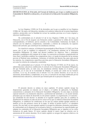 Consejería de Presidencia Decreto 65/2022, de 20 de julio
Comunidad de Madrid
1
DECRETO 65/2022, de 20 de julio, del Consejo de Gobierno, por el que se establecen para la
Comunidad de Madrid la ordenación y el currículo de la Educación Secundaria Obligatoria.
(1)
I
La Ley Orgánica 3/2020, de 29 de diciembre, por la que se modifica la Ley Orgánica
2/2006, de 3 de mayo, de Educación, introduce en la anterior redacción de la norma importantes
cambios, promovidos con la finalidad de revisar las medidas previstas en el texto original y
ulteriores modificaciones.
De conformidad con el artículo 6.3 de la Ley Orgánica 2/2006, de 3 de mayo, de
Educación, con el fin de asegurar una formación común y garantizar la validez de los títulos
correspondientes, el Gobierno, previa consulta a las Comunidades Autónomas, ha fijado, en
relación con los objetivos, competencias, contenidos y criterios de evaluación, los aspectos
básicos del currículo, que constituyen las enseñanzas mínimas.
En virtud de lo anterior, el Gobierno ha promulgado el Real Decreto 217/2022, de 29 de
marzo, por el que se establece la ordenación y las enseñanzas mínimas de la Educación
Secundaria Obligatoria. El citado real decreto establece los objetivos, fines y principios
generales y pedagógicos del conjunto de la etapa. La concreción en términos competenciales de
estos fines y principios establece las competencias clave y el grado de desarrollo de las mismas
previsto al finalizar estas enseñanzas. Asimismo, el referido real decreto fija, para cada una de
las materias, las competencias específicas previstas para la Educación Secundaria Obligatoria,
así como los criterios de evaluación y contenidos.
De conformidad con el artículo 13.3 del Real Decreto 217/2022, de 29 de marzo, las
administraciones educativas establecerán el currículo de la Educación Secundaria Obligatoria,
del que formarán parte, en todo caso, las enseñanzas mínimas fijadas en el mismo y que
requerirán, en el caso de la Comunidad de Madrid, el sesenta por ciento de los horarios
escolares. A su vez, de acuerdo con el artículo 13.4, los centros docentes, en el uso de su
autonomía, desarrollarán y completarán, en su caso, el currículo de esta etapa establecido por las
administraciones educativas, concreción que formará parte de su proyecto educativo.
II
El presente decreto se ordena en cinco capítulos. El primer capítulo recoge las
disposiciones generales en relación con el objeto y el ámbito de aplicación, la finalidad,
características y principios de la Educación Secundaria Obligatoria. En esta etapa se prestará
especial atención a la orientación educativa y profesional del alumnado y a la acción tutorial,
principios que son objeto de desarrollo en este primer capítulo. La organización y el currículo -
eje vertebrador de este decreto- se abordan en el segundo capítulo; para ello, se establece la
distribución de materias en cada uno de los cursos en los que se ordena la Educación Secundaria
Obligatoria, se establecen las condiciones en las que los centros podrán agrupar materias en
ámbitos en los dos primeros cursos de la etapa, se define el horario lectivo y el calendario
escolar. Por otro lado, en este segundo capítulo se recogen los diferentes elementos curriculares,
de conformidad con lo dispuesto en la normativa básica y se determinan las especificidades que
adoptan los contenidos de la Educación Secundaria Obligatoria que se imparten en los ciclos
formativos de grado básico. El tercer capítulo aborda el marco legal en relación con la
autonomía de los centros docentes. En el cuarto capítulo se recogen los aspectos relativos a la
1.- BOCM 26 de julio de 2022.
 