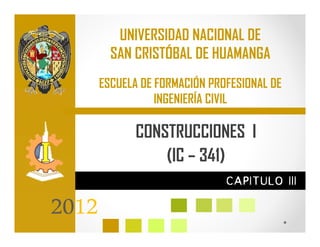 UNIVERSIDAD NACIONAL DE
         SAN CRISTÓBAL DE HUAMANGA
       ESCUELA DE FORMACIÓN PROFESIONAL DE
                  INGENIERÍA CIVIL

              CONSTRUCCIONES I
                  (IC – 341)
                               CAPITULO III

2012
 