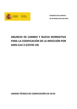 SUBDIRECCIÓN GENERAL
DE INFORMACIÓN SANITARIA
ANUNCIO DE CAMBIO Y NUEVA NORMATIVA
PARA LA CODIFICACIÓN DE LA INFECCIÓN POR
SARS-CoV-2 (COVID-19)
UNIDAD TÉCNICA DE CODIFICACIÓN CIE-10-ES
 