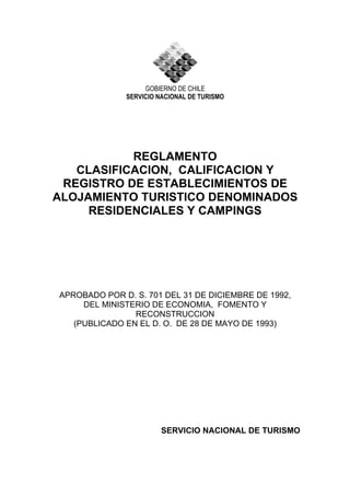 GOBIERNO DE CHILE
SERVICIO NACIONAL DE TURISMO
REGLAMENTO
CLASIFICACION, CALIFICACION Y
REGISTRO DE ESTABLECIMIENTOS DE
ALOJAMIENTO TURISTICO DENOMINADOS
RESIDENCIALES Y CAMPINGS
APROBADO POR D. S. 701 DEL 31 DE DICIEMBRE DE 1992,
DEL MINISTERIO DE ECONOMIA, FOMENTO Y
RECONSTRUCCION
(PUBLICADO EN EL D. O. DE 28 DE MAYO DE 1993)
SERVICIO NACIONAL DE TURISMO
 