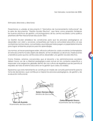 San Salvador, noviembre de 2008.




Estimados directores y directoras:


Presentamos a ustedes el documento 5 “Normativa de funcionamiento institucional” de
la serie de documentos “Gestión Escolar Efectiva”, que tiene como propósito fortalecer
las buenas prácticas de gestión y el protagonismo de los centros escolares como política
prioritaria del Plan Nacional de Educación 2021.

La Gestión Escolar establece las condiciones para que los procesos pedagógicos se
desarrollen con visión y acciones compartidas por toda la comunidad educativa, en ese
FRQWH[WR ODV QRUPDV FODUDV FRQFHUWDGDV  DVXPLGDV SRU WRGRV MXHJDQ XQ SDSHO GHWHUPLQDQWH
SDUD ORJUDU DPELHQWHV SURSLFLRV SDUD ORV DSUHQGL]DMHV

/DV QRUPDV VH KDFHQ SDUD ORJUDU RUGHQ HÀFDFLD  HÀFLHQFLD FDGD XQD GH ODV FRQWHPSODGDV
HQ HVWH GRFXPHQWR KD VLGR REMHWR GH GHEDWH VH KDQ DQDOL]DGR VXV DOFDQFHV LPSOLFDFLRQHV
 EHQHÀFLRV SDUD TXH ORV FHQWURV HGXFDWLYRV GHVDUUROOHQ XQD JHVWLyQ HVFRODU HIHFWLYD           3

Como titulares, estamos convencidos que el docente y las administraciones escolares
GHEHQ KDFHU XVR GH VX OLEHUWDG SHGDJyJLFD SDUD DFWXDU HQ ORV FRQWH[WRV HVSHFtÀFRV 
responder a las exigencias globales dentro de una cultura de legalidad que les permita el
respaldo de todo el sistema educativo en la gestión que cada uno realiza.

Esperamos que esta herramienta se constituya en medio de consulta permanente para la
WRPD GH GHFLVLRQHV  TXH FRQWULEXD D PHMRUDU ORV SURFHVRV SHGDJyJLFRV GH JHVWLyQ  GH
evaluación institucional.




                                     Darlyn Xiomara Meza
                                     Ministra de Educación


                                                                  Carlos Benjamín Orozco
     José Luis Guzmán                                            Viceministro de Tecnología
 Viceministro de Educación
 