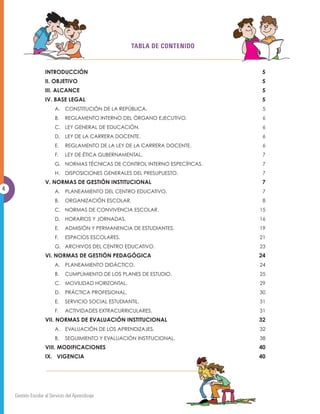 TABLA DE CONTENIDO


                    INTRODUCCIÓN                                               5
                    II. OBJETIVO                                               5
                    III. ALCANCE                                               5
                    IV. BASE LEGAL                                             5
                         A. CONSTITUCIÓN DE LA REPÚBLICA.                      5
                         B.    REGLAMENTO INTERNO DEL ÓRGANO EJECUTIVO.        6
                         C. LEY GENERAL DE EDUCACIÓN.                          6
                         D. LEY DE LA CARRERA DOCENTE.                         6
                         E.    REGLAMENTO DE LA LEY DE LA CARRERA DOCENTE.     6
                         F.    LEY DE ÉTICA GUBERNAMENTAL.                     7
                         G. NORMAS TÉCNICAS DE CONTROL INTERNO ESPECÍFICAS.    7
                         H.    DISPOSICIONES GENERALES DEL PRESUPUESTO.        7
                    V. NORMAS DE GESTIÓN INSTITUCIONAL                         7
4                        A. PLANEAMIENTO DEL CENTRO EDUCATIVO.                 7
                         B.    ORGANIZACIÓN ESCOLAR.                           8
                         C. NORMAS DE CONVIVENCIA ESCOLAR.                    15
                         D. HORARIOS Y JORNADAS.                              16
                         E.    ADMISIÓN Y PERMANENCIA DE ESTUDIANTES.         19
                         F.    ESPACIOS ESCOLARES.                            21
                         G. ARCHIVOS DEL CENTRO EDUCATIVO.                    23
                    VI. NORMAS DE GESTIÓN PEDAGÓGICA                          24
                         A. PLANEAMIENTO DIDÁCTICO.                           24
                         B.    CUMPLIMIENTO DE LOS PLANES DE ESTUDIO.         25
                         C. MOVILIDAD HORIZONTAL.                             29
                         D. PRÁCTICA PROFESIONAL.                             30
                         E.    SERVICIO SOCIAL ESTUDIANTIL.                   31
                         F.    ACTIVIDADES EXTRACURRICULARES.                 31
                    VII. NORMAS DE EVALUACIÓN INSTITUCIONAL                   32
                         A. EVALUACIÓN DE LOS APRENDIZAJES.                   32
                         B.    SEGUIMIENTO Y EVALUACIÓN INSTITUCIONAL.        38
                    VIII. MODIFICACIONES                                      40
                    IX. VIGENCIA                                              40




    Gestión Escolar al Servicio del Aprendizaje
 