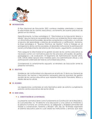 INTRODUCCIÓN.

       (O 3ODQ 1DFLRQDO GH (GXFDFLyQ  FRQWLHQH PHGLGDV RULHQWDGDV D PHMRUDU
       la efectividad de los centros educativos y el fomento de buenas prácticas de
       gestión en los mismos.

       (VSHFtÀFDPHQWH OD OtQHD HVWUDWpJLFD  ´(IHFWLYLGDG HQ OD (GXFDFLyQ %iVLFD 
       Media” apunta hacia la necesidad de contar con ambientes físicos adecuados,
       un clima institucional favorable, docentes competentes y motivados, un currículo
       DO VHUYLFLR GHO DSUHQGL]DMH  VLVWHPDV GH DFUHGLWDFLyQ  FHUWLÀFDFLyQ $VLPLVPR
       OD OtQHD HVWUDWpJLFD  ´%XHQDV 3UiFWLFDV GH *HVWLyQµ LQYLWD D WUDEDMDU HQ HO
       protagonismo de los centros escolares, el desarrollo institucional, la participación
       social y el fortalecimiento del sistema de información, seguimiento y evaluación.

       Para asegurar la efectividad en la gestión escolar de los centros educativos es
       necesario contar con normativas para los tres procesos principales: de gestión,        5
       pedagógicos y de evaluación. El Organismo de Administración Escolar (ACE,
       '( (( 