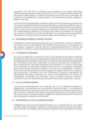 GHEH DSRDU HVWDV PHGLGDV SDUD XQD DGPLQLVWUDFLyQ HÀFD]  XQD
       participación ordenada de toda la comunidad educativa.

       Considerando lo anteriormente expuesto, el Ministerio de Educación emite la
       presente normativa.

II. OBJETIVO.

       Establecer, de conformidad a lo dispuesto en el artículo 12 de la Ley General de
       Educación, las normas y mecanismos necesarios para los procesos de gestión
       escolar de los centros educativos que imparten Educación Parvularia, Básica y
       0HGLD GHO VHFWRU RÀFLDO

III. ALCANCE.

       Las regulaciones contenidas en esta Normativa serán de estricto cumplimiento
       SDUD ORV FHQWURV HGXFDWLYRV GHO VHFWRU RÀFLDO

IV. BASE LEGAL.

       A. CONSTITUCIÓN DE LA REPÚBLICA.

       La presente normativa tiene como fundamento la Constitución de la República,
       la cual prescribe: (1) “El derecho a la educación y a la cultura es inherente a
       OD SHUVRQD KXPDQD HQ FRQVHFXHQFLD HV REOLJDFLyQ  ÀQDOLGDG SULPRUGLDO GHO
       Estado su conservación, fomento y difusión” (Art. 53); (2) “El Estado organizará
       el sistema educativo para lo cual creará las instituciones y servicios que sean
 
